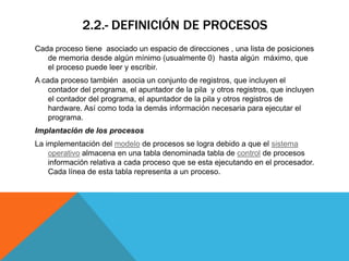 2.2.- DEFINICIÓN DE PROCESOS
Cada proceso tiene asociado un espacio de direcciones , una lista de posiciones
   de memoria desde algún mínimo (usualmente 0) hasta algún máximo, que
   el proceso puede leer y escribir.
A cada proceso también asocia un conjunto de registros, que incluyen el
    contador del programa, el apuntador de la pila y otros registros, que incluyen
    el contador del programa, el apuntador de la pila y otros registros de
    hardware. Así como toda la demás información necesaria para ejecutar el
    programa.
Implantación de los procesos
La implementación del modelo de procesos se logra debido a que el sistema
    operativo almacena en una tabla denominada tabla de control de procesos
    información relativa a cada proceso que se esta ejecutando en el procesador.
    Cada línea de esta tabla representa a un proceso.
 