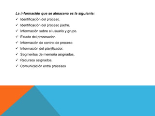 La información que se almacena es la siguiente:
 Identificación del proceso.
 Identificación del proceso padre.
 Información sobre el usuario y grupo.
 Estado del procesador.
 Información de control de proceso
 Información del planificador.
 Segmentos de memoria asignados.
 Recursos asignados.
 Comunicación entre procesos
 