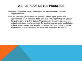 2.3.- ESTADOS DE LOS PROCESOS
Durante su existencia, un proceso transita por varios estados. Los más
   importantes son:
Listo, en Ejecución y Bloqueado. Un proceso Listo es aquél que no está
    ejecutándose en un momento dado, pero que está preparado para ejecutar
    tan pronto como el S. O lo decida. Un proceso en Ejecución es aquél que
    esta ejecutándose en el procesador. En un sistema procesador puede haber
    más de un proceso en este estado. Un proceso bloqueado es el que está
    esperando a que termine algún suceso (como una operación de E/S).
 