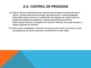 2.4.- CONTROL DE PROCESOS
La mayoría de los procesadores dan soporte para dos tipos de ejecución por lo
   menos. Ciertas instrucciones pueden ejecutarse solo n modo privilegiado.
   Entre éstas están la lectura o modificación de registros de control (como la
   palabra de estado del programa), instrucciones primitivas de E/S e
   instrucciones relativas a la gestión de memoria. Además, se puede acceder a
   ciertas regiones de memoria.
El modo menos privilegiado a menudo se conoce como modo de usuario, ya que
    los programas de usuario ejecutan normalmente en este modo.
 