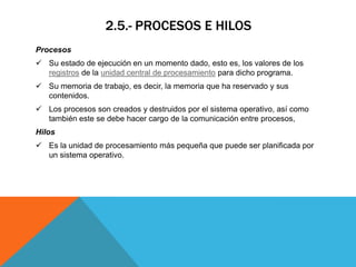2.5.- PROCESOS E HILOS
Procesos
 Su estado de ejecución en un momento dado, esto es, los valores de los
  registros de la unidad central de procesamiento para dicho programa.
 Su memoria de trabajo, es decir, la memoria que ha reservado y sus
  contenidos.
 Los procesos son creados y destruidos por el sistema operativo, así como
  también este se debe hacer cargo de la comunicación entre procesos,
Hilos
 Es la unidad de procesamiento más pequeña que puede ser planificada por
  un sistema operativo.
 