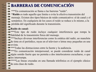 ***En comunicación se llama a las barreras "ruido".  *Ruido  es todo aquello que limita o evita la efectiva transmisión del mensaje. Existen dos tipos básicos de ruido comunicativo: el de canal y el semántico. En cualquiera de los casos el ruido se reduce a lo mismo, a la pérdida del significado durante la transmisión.   BARRERAS DE COMUNICACIÓN Ruido de canal: ***Este tipo de ruido incluye cualquier interferencia que rompa la fidelidad de la transmisión física del mensaje.  ***Incluye diversas interferencias como la estática del radió, un manchón de tinta en el periódico, rayas en el televisor o letras muy pequeñas en una revista.  ***Todas las distracciones entre la fuente y la audiencia.  ***En comunicación interpersonal, se puede considerar ruido de canal algún sonido fuerte que no permita a dos interlocutores escucharse, o que los interrumpa.  ****Las líneas cruzadas en una llamada telefónica es el ejemplo clásico de esta clase de ruido. 