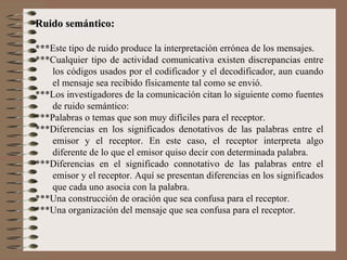 Ruido semántico: *** Este tipo de ruido produce la interpretación errónea de los mensajes.  ***Cualquier tipo de actividad comunicativa existen discrepancias entre los códigos usados por el codificador y el decodificador, aun cuando el mensaje sea recibido físicamente tal como se envió. ***Los investigadores de la comunicación citan lo siguiente como fuentes de ruido semántico: ***Palabras o temas que son muy difíciles para el receptor. ***Diferencias en los significados denotativos de las palabras entre el emisor y el receptor. En este caso, el receptor interpreta algo diferente de lo que el emisor quiso decir con determinada palabra. *** Diferencias en el significado connotativo de las palabras entre el emisor y el receptor. Aquí se presentan diferencias en los significados que cada uno asocia con la palabra. ***Una construcción de oración que sea confusa para el receptor. ***Una organización del mensaje que sea confusa para el receptor. 