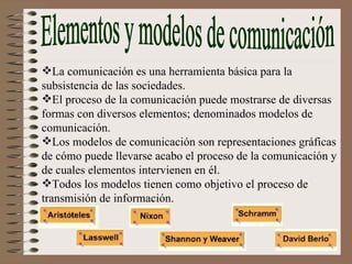 Elementos y modelos de comunicación La comunicación es una herramienta básica para la subsistencia de las sociedades. El proceso de la comunicación puede mostrarse de diversas formas con diversos elementos; denominados modelos de comunicación. Los modelos de comunicación son representaciones gráficas de cómo puede llevarse acabo el proceso de la comunicación y de cuales elementos intervienen en él. Todos los modelos tienen como objetivo el proceso de transmisión de información. 