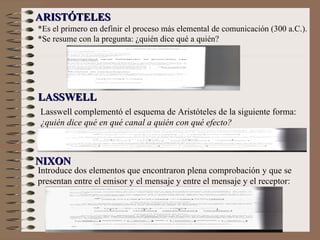 *Es el primero en definir el proceso más elemental de comunicación (300 a.C.). *Se resume con la pregunta: ¿quién dice qué a quién? Lasswell complementó el esquema de Aristóteles de la siguiente forma:  ¿quién dice qué en qué canal a quién con qué efecto?   ARISTÓTELES LASSWELL NIXON Introduce dos elementos que encontraron plena comprobación y que se presentan entre el emisor y el mensaje y entre el mensaje y el receptor: 