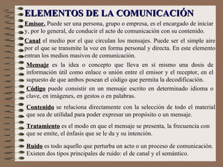 Emisor.  Puede ser una persona, grupo o empresa, es el encargado de iniciar y, por lo general, de conducir el acto de comunicación con su contenido. ELEMENTOS DE LA COMUNICACIÓN Canal   el medio por el que circulan los mensajes. Puede ser el simple aire por el que se transmite la voz en forma personal y directa. En este elemento entran los medios masivos de comunicación. Mensaje   es la idea o concepto que lleva en sí mismo una dosis de información útil como enlace o unión entre el emisor y el receptor, en el supuesto de que ambos posean el código que permita la decodificación.  Código  puede consistir en un mensaje escrito en determinado idioma o clave, en imágenes, en gestos o en palabras.   Contenido   se relaciona directamente con la selección de todo el material que sea de utilidad para poder expresar un propósito o un mensaje.   Tratamiento   es el modo en que el mensaje se presenta, la frecuencia con que se emite, el énfasis que se le da y su intención.   Ruido   es todo aquello que perturba un acto o un proceso de comunicación. Existen dos tipos principales de ruido: el de canal y el semántico.  