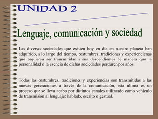 UNIDAD 2 El lenguaje los procesos  de comunicación Lenguaje, comunicación y sociedad Las diversas sociedades que existen hoy en día en nuestro planeta han adquirido, a lo largo del tiempo, costumbres, tradiciones y experiencienas que requieren ser transmitidas a sus descendientes de manera que la personalidad o la esencia de dichas sociedades perduren por años. Todas las costumbres, tradiciones y experiencias son transmitidas a las nuevas generaciones a través de la comunicación, esta última es un proceso que se lleva acabo por distintos canales utilizando como vehículo de transmisión al lenguaje: hablado, escrito o gestual. 