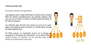 Se pueden destacar las siguientes:
•Las páginas web y blogs distribuyen a través de los canales
RSS las últimas actualizaciones de aquellas páginas web
que son de su interés. A través de RSS podrás enterarte de
las últimas noticias;
•La decisión está del lado del usuario ya que él es quien
elige a qué páginas web suscribirse y cuando darse de baja
de estas páginas web;
•El RSS supone un importante ahorro en el tiempo de
navegación y búsqueda de información. En el lector RSS, el
usuario tendrá un resumen de los artículos para poder
decidir qué información quiere leer;
VENTAJAS DEL RSS
 