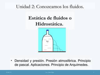Unidad 2: Conozcamos los fluidos.
18/02/15 Lic. Carlos Mejia. 1
Estática de fluidos o
Hidrostática.
• Densidad y presión. Presión atmosférica. Principio
de pascal. Aplicaciones. Principio de Arquímedes.
 