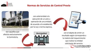 Normas de Servicios de Control Previo
Son aquellos que
efectúa exclusivamente
la Contraloría,
Municipalidad
con anterioridad a la
ejecución de un acto u
operación de una entidad,
de acuerdo a lo establecido
por la Ley o norma expresa,
con el objeto de emitir un
resultado según corresponda a
la materia del requerimiento
que realice la entidad
solicitante del servicio.
12
 
