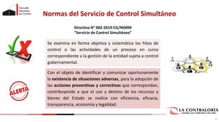 Normas del Servicio de Control Simultáneo
Se examina en forma objetiva y sistemática los hitos de
control o las actividades de un proceso en curso
correspondiente a la gestión de la entidad sujeta a control
gubernamental.
Con el objeto de identificar y comunicar oportunamente
la existencia de situaciones adversas, para la adopción de
las acciones preventivas y correctivas que correspondan,
contribuyendo a que el uso y destino de los recursos y
bienes del Estado se realice con eficiencia, eficacia,
transparencia, economía y legalidad.
13
Directiva N° 002-2019-CG/NORM
“Servicio de Control Simultáneo”
 