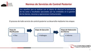 Normas de Servicios de Control Posterior
Son aquellos que se realizan con el objeto de efectuar la evaluación
de los actos y resultados ejecutados por las entidades en la gestión
de los bienes, recursos y operaciones institucionales.
Etapa de
Planificación
• Plan
Etapa de Ejecución
• Hallazgos
Etapa de Elaboración
de Informe
• Informe
El proceso de todo servicio de control posterior se desarrolla mediante tres etapas:
18
 