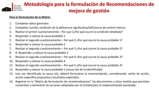 Metodología para la formulación de Recomendaciones de
mejora de gestión
Para la formulación de la Matriz:
1. Completar datos generales
2. Completar sumilla, condición de la deficiencia significativa/deficiencia de control interno.
3. Realizar el primer cuestionamiento – Por qué 1¿Por qué ocurre la condición detallada?
4. Responder y colocar la causa probable 1
5. Realizar el segundo cuestionamiento – Por qué 2 ¿Por qué ocurre la causa probable 1?
6. Responder y colocar la causa probable 2
7. Realizar el segundo cuestionamiento – Por qué 3 ¿Por qué ocurre la causa probable 2?
8. 8. Responder y colocar la causa probable 3
9. Realizar el segundo cuestionamiento – Por qué 4 ¿Por qué ocurre la causa probable 3?
10. Responder y colocar la causa probable 4
11. Realizar el segundo cuestionamiento – Por qué 5 ¿Por qué ocurre la causa probable 4?
12. Responder y colocar la causa probable 5 (causa raíz de lo identificado).
13. Una vez identificada la causa raíz, deberá formularse la recomendación, considerando: verbo de acción,
acción específica propuesta y resultados esperados.
14. Registrar en la “Matriz de formulación de recomendaciones” los documentos u otros medios que permitan
comprobar o demostrar las acciones adoptadas por la Entidad para la implementación planteada.
 