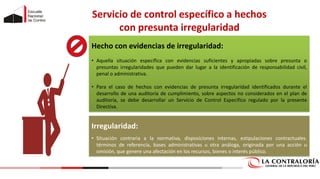 Servicio de control específico a hechos
con presunta irregularidad
Hecho con evidencias de irregularidad:
• Aquella situación específica con evidencias suficientes y apropiadas sobre presunta o
presuntas irregularidades que pueden dar lugar a la identificación de responsabilidad civil,
penal o administrativa.
• Para el caso de hechos con evidencias de presunta irregularidad identificados durante el
desarrollo de una auditoría de cumplimiento, sobre aspectos no considerados en el plan de
auditoría, se debe desarrollar un Servicio de Control Especifico regulado por la presente
Directiva.
Irregularidad:
• Situación contraria a la normativa, disposiciones internas, estipulaciones contractuales.
términos de referencia, bases administrativas u otra análoga, originada por una acción u
omisión, que genere una afectación en los recursos, bienes o interés público.
 