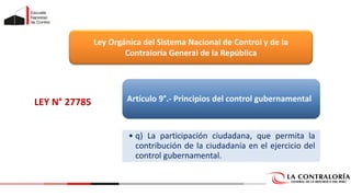 LEY N° 27785
Ley Orgánica del Sistema Nacional de Control y de la
Contraloría General de la República
Artículo 9°.- Principios del control gubernamental
• q) La participación ciudadana, que permita la
contribución de la ciudadanía en el ejercicio del
control gubernamental.
 