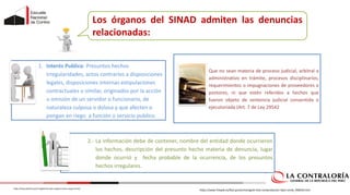 Los órganos del SINAD admiten las denuncias
relacionadas:
1. Interés Publico: Presuntos hechos
irregularidades, actos contrarios a disposiciones
legales, disposiciones internas estipulaciones
contractuales o similar, originados por la acción
u omisión de un servidor o funcionario, de
naturaleza culposa o dolosa y que afecten o
pongan en riego a función o servicio publico.
2. Que no sean materia de proceso judicial, arbitral o
administrativo en trámite, procesos disciplinarios,
requerimientos o impugnaciones de proveedores o
postores, ni que estén referidos a hechos que
fueron objeto de sentencia judicial consentida o
ejecutoriada (Art. 7 de Ley 29542
2.- La información debe de contener, nombre del entidad donde ocurrieron
los hechos, descripción del presunto hecho materia de denuncia, lugar
donde ocurrió y fecha probable de la ocurrencia, de los presuntos
hechos irregulares.
https://www.freepik.es/foto-gratis/monigote-lista-comprobacion-lapiz-verde_948243.htm
https://www.politico.pe/el-reglamento-del-congreso-tiene-rango-de-ley/
 