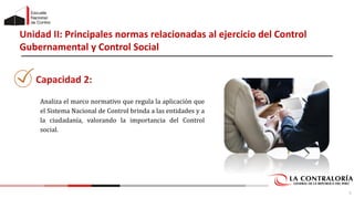 Unidad II: Principales normas relacionadas al ejercicio del Control
Gubernamental y Control Social
Analiza el marco normativo que regula la aplicación que
el Sistema Nacional de Control brinda a las entidades y a
la ciudadanía, valorando la importancia del Control
social.
5
Capacidad 2:
 