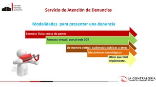 Servicio de Atención de Denuncias
Formato físico: mesa de partes
Formato virtual: portal web CGR
De manera verbal: audiencias públicas u otros
Mecanismos tecnológicos
Otros que CGR
implemente.
Modalidades para presentar una denuncia
 