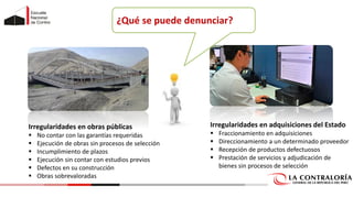 ¿Qué se puede denunciar?
Irregularidades en obras públicas
▪ No contar con las garantías requeridas
▪ Ejecución de obras sin procesos de selección
▪ Incumplimiento de plazos
▪ Ejecución sin contar con estudios previos
▪ Defectos en su construcción
▪ Obras sobrevaloradas
Irregularidades en adquisiciones del Estado
▪ Fraccionamiento en adquisiciones
▪ Direccionamiento a un determinado proveedor
▪ Recepción de productos defectuosos
▪ Prestación de servicios y adjudicación de
bienes sin procesos de selección
 