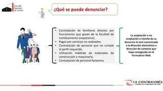 ¿Qué se puede denunciar?
• Contratación de familiares directos por
funcionarios que gozan de la facultad de
nombramiento (nepotismo).
• Pagos por servicios no realizados.
• Contratación de personal que no cumple
el perfil requerido.
• Utilización indebida de materiales de
construcción y maquinaria.
• Contratación de personal fantasma.
La aceptación o no
aceptación a trámite de su
denuncia le será comunicada
a la dirección electrónica o
dirección de contacto que
haya consignado en el
Formulario Web
 