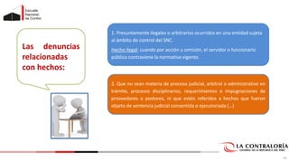 Las denuncias
relacionadas
con hechos:
1. Presuntamente ilegales o arbitrarios ocurridos en una entidad sujeta
al ámbito de control del SNC.
Hecho ilegal: cuando por acción u omisión, el servidor o funcionario
público contraviene la normativa vigente.
2. Que no sean materia de proceso judicial, arbitral o administrativo en
trámite, procesos disciplinarios, requerimientos o impugnaciones de
proveedores o postores, ni que estén referidos a hechos que fueron
objeto de sentencia judicial consentida o ejecutoriada (…)
55
 