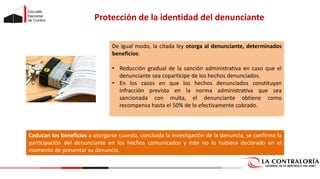 De igual modo, la citada ley otorga al denunciante, determinados
beneficios:
• Reducción gradual de la sanción administrativa en caso que el
denunciante sea copartícipe de los hechos denunciados.
• En los casos en que los hechos denunciados constituyan
infracción prevista en la norma administrativa que sea
sancionada con multa, el denunciante obtiene como
recompensa hasta el 50% de lo efectivamente cobrado.
Protección de la identidad del denunciante
Caducan los beneficios a otorgarse cuando, concluida la investigación de la denuncia, se confirma la
participación del denunciante en los hechos comunicados y éste no lo hubiera declarado en el
momento de presentar su denuncia.
 