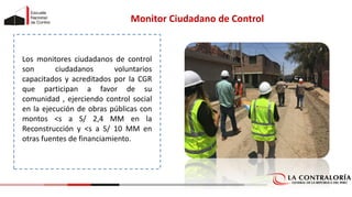 Los monitores ciudadanos de control
son ciudadanos voluntarios
capacitados y acreditados por la CGR
que participan a favor de su
comunidad , ejerciendo control social
en la ejecución de obras públicas con
montos <s a S/ 2,4 MM en la
Reconstrucción y <s a S/ 10 MM en
otras fuentes de financiamiento.
Monitor Ciudadano de Control
 