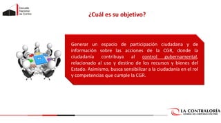 Generar un espacio de participación ciudadana y de
información sobre las acciones de la CGR, donde la
ciudadanía contribuya al control gubernamental,
relacionado al uso y destino de los recursos y bienes del
Estado. Asimismo, busca sensibilizar a la ciudadanía en el rol
y competencias que cumple la CGR.
¿Cuál es su objetivo?
 