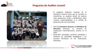 Programa de Auditor Juvenil
El programa Auditores Juveniles de la
Contraloría General busca que las escuelas se
transformen en espacios donde los jóvenes
vivan experiencias reales y significativas sobre
nuestras responsabilidades y el sentido de
pertenencia de una comunidad.
• 2014 la Contraloría General y el Ministerio de
Educación renovaron un convenio de
cooperación interinstitucional, suscrito en el
2010.
• Desarrollar actividades conjuntas orientadas a
fortalecer las actividades pedagógicas y los
procesos formativos en las instituciones
educativas.
 