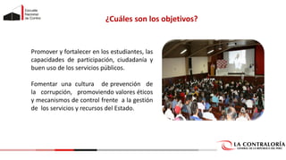 ¿Cuáles son los objetivos?
Promover y fortalecer en los estudiantes, las
capacidades de participación, ciudadanía y
buen uso de los servicios públicos.
Fomentar una cultura de prevención de
la corrupción, promoviendo valores éticos
y mecanismos de control frente a la gestión
de los servicios y recursos del Estado.
 
