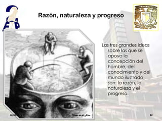 Razón, naturaleza y progreso



                                           Las tres grandes ideas
                                              sobre las que se
                                              apoya la
                                              concepción del
                                              hombre, del
                                              conocimiento y del
                                              mundo ilustrado
                                              son: la razón, la
                                              naturaleza y el
                                              progreso.



30/03/2012              Voces en el Aire                        20
 