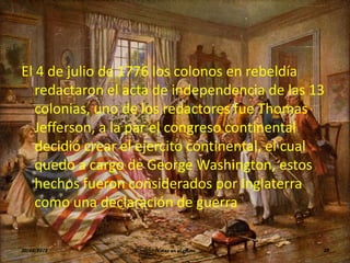 El 4 de julio de 1776 los colonos en rebeldía
   redactaron el acta de independencia de las 13
   colonias, uno de los redactores fue Thomas
   Jefferson, a la par el congreso continental
   decidió crear el ejercito continental, el cual
   quedo a cargo de George Washington, estos
   hechos fueron considerados por Inglaterra
   como una declaración de guerra

30/03/2012           Voces en el Aire           32
 