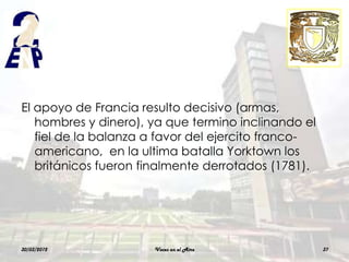 El apoyo de Francia resulto decisivo (armas,
   hombres y dinero), ya que termino inclinando el
   fiel de la balanza a favor del ejercito franco-
   americano, en la ultima batalla Yorktown los
   británicos fueron finalmente derrotados (1781).




30/03/2012            Voces en el Aire               37
 