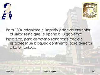 Para 1804 establece el imperio y decide enfrentar
  al único reino que se opone a su gobierno:
Inglaterra, para derrotarlo Bonaparte decidió
  establecer un bloqueo continental para derrotar
  a los británicos.




30/03/2012           Voces en el Aire               49
 