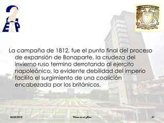 La campaña de 1812, fue el punto final del proceso
  de expansión de Bonaparte, la crudeza del
  invierno ruso termino derrotando al ejercito
  napoleónico, la evidente debilidad del imperio
  facilito el surgimiento de una coalición
  encabezada por los británicos.




30/03/2012            Voces en el Aire           51
 