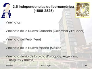 2.6 Independencias de Iberoamérica
                         (1808-2825)


Virreinatos:

Virreinato de la Nueva Granada (Colombia y Ecuador)

Virreinato del Perú (Perú)

Virreinato de la Nueva España (México)

Virreinato del rio de la plata (Paraguay, Argentina,
   Uruguay y Bolivia)
30/03/2012                  Voces en el Aire           53
 