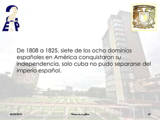 De 1808 a 1825, siete de los ocho dominios
     españoles en América conquistaron su
     independencia, solo cuba no pudo separarse del
     imperio español.




30/03/2012             Voces en el Aire          55
 