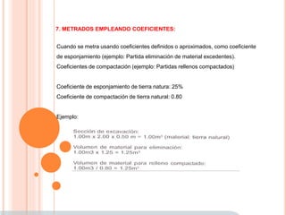 7. METRADOS EMPLEANDO COEFICIENTES:
Cuando se metra usando coeficientes definidos o aproximados, como coeficiente
de esponjamiento (ejemplo: Partida eliminación de material excedentes).
Coeficientes de compactación (ejemplo: Partidas rellenos compactados)
Coeficiente de esponjamiento de tierra natura: 25%
Coeficiente de compactación de tierra natural: 0.80
Ejemplo:
 
