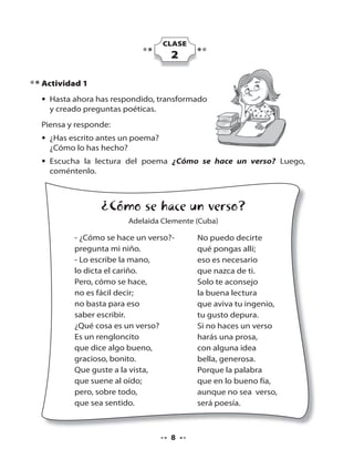 CLASE

2
Actividad 1
• Hasta ahora has respondido, transformado
y creado preguntas poéticas.
Piensa y responde:
• ¿Has escrito antes un poema?
¿Cómo lo has hecho?
• Escucha la lectura del poema ¿Cómo se hace un verso? Luego,
?
coméntenlo.

¿Cómo se hace un verso?
Adelaida Clemente (Cuba)

- ¿Cómo se hace un verso?pregunta mi niño.
- Lo escribe la mano,
lo dicta el cariño.
Pero, cómo se hace,
no es fácil decir;
no basta para eso
saber escribir.
¿Qué cosa es un verso?
Es un rengloncito
que dice algo bueno,
gracioso, bonito.
Que guste a la vista,
que suene al oído;
pero, sobre todo,
que sea sentido.

8

No puedo decirte
qué pongas allí;
eso es necesario
que nazca de ti.
Solo te aconsejo
la buena lectura
que aviva tu ingenio,
tu gusto depura.
Si no haces un verso
harás una prosa,
con alguna idea
bella, generosa.
Porque la palabra
que en lo bueno fía,
aunque no sea verso,
será poesía.

 