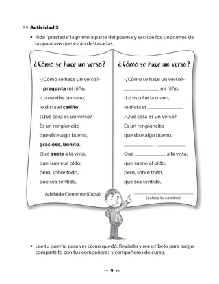 Actividad 2
• Pide “prestada” la primera parte del poema y escribe los sinónimos de
las palabras que están destacadas.

¿Cómo se hace un verso?

¿Cómo se hace un verso?

-¿Cómo se hace un verso?-

-¿Cómo se hace un verso?-

pregunta mi niño.

mi niño.

-Lo escribe la mano,

-Lo escribe la mano,

lo dicta el cariño.

lo dicta el

¿Qué cosa es un verso?

¿Qué cosa es un verso?

Es un rengloncito

Es un rengloncito

que dice algo bueno,

que dice algo bueno,

gracioso, bonito.

.

,

Que guste a la vista,

Que

que suene al oído;

que suene al oído;

pero, sobre todo,

pero, sobre todo,

que sea sentido.

.

que sea sentido.

Adelaida Clemente (Cuba)

a la vista,

(coloca tu nombre)

• Lee tu poema para ver cómo quedó. Revísalo y reescríbelo para luego
compartirlo con tus compañeras y compañeros de curso.

9

 