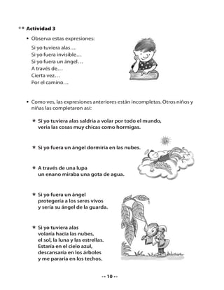 Actividad 3
• Observa estas expresiones:
Si yo tuviera alas…
Si yo fuera invisible…
Si yo fuera un ángel…
A través de…
Cierta vez…
Por el camino…

• Como ves, las expresiones anteriores están incompletas. Otros niños y
niñas las completaron así:

* Si yo tuviera alas saldría a volar por todo el mundo,
vería las cosas muy chicas como hormigas.
* Si yo fuera un ángel dormiría en las nubes.
* A través de una lupa gota de agua.
un enano miraba una
* Si yo fuera un ángel vivos
protegería a los seres
y sería su ángel de la guarda.

* Si yo tuviera alasnubes,
volaría hacia las
el sol, la luna y las estrellas.
Estaría en el cielo azul,
descansaría en los árboles
y me pararía en los techos.

10

 