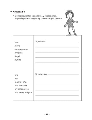 Actividad 4
• De los siguientes sustantivos y expresiones,
elige el que más te guste y crea tu propio poema.

beso

Si yo fuera

nieve
extraterrestre
invisible
ángel
frutilla

oro

Si yo tuviera

alas
muchos años
una mascota
un helicóptero
una varita mágica

11

 