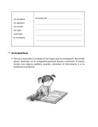 un sendero

A través de

un agujero
un cristal
tus ojos
una lupa
la montaña

Actividad final
• Revisa y reescribe tu trabajo en las hojas que te entregarán. Recuerda
poner atención en la ortografía puntual, literal y acentual. Si tienes
dudas con alguna palabra, puedes consultar el diccionario o a tu
profesora o profesor.

12

 
