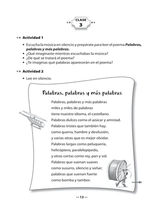 CLASE

3
Actividad 1
• Escucha la música en silencio y prepárate para leer el poema Palabras,
palabras y más palabras.
• ¿Qué imaginaste mientras escuchabas la música?
• ¿De qué se tratará el poema?
• ¿Te imaginas qué palabras aparecerán en el poema?
Actividad 2
• Lee en silencio.

Palabras, palabras y más palabras
Palabras, palabras y más palabras
miles y miles de palabras
tiene nuestro idioma, el castellano.
Palabras dulces como el azúcar y amistad.
Palabras tristes que también hay,
como guerra, hambre y desilusión,
y varias otras que es mejor olvidar.
Palabras largas como peluquería,
helicóptero, paralelepípedo,
y otras cortas como rey, pan y sol.
Palabras que suenan suaves
como susurro, silencio y soñar;
palabras que suenan fuerte
como bomba y tambor.

13

 