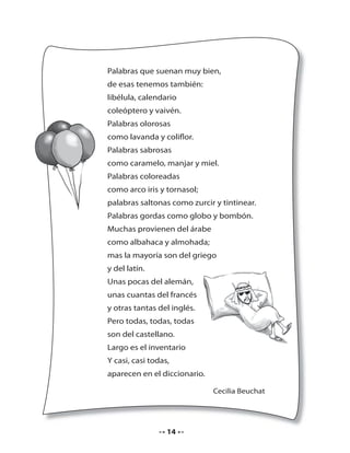 Palabras que suenan muy bien,
de esas tenemos también:
libélula, calendario
coleóptero y vaivén.
Palabras olorosas
como lavanda y coliflor.
Palabras sabrosas
como caramelo, manjar y miel.
Palabras coloreadas
como arco iris y tornasol;
palabras saltonas como zurcir y tintinear.
Palabras gordas como globo y bombón.
Muchas provienen del árabe
como albahaca y almohada;
mas la mayoría son del griego
y del latín.
Unas pocas del alemán,
unas cuantas del francés
y otras tantas del inglés.
Pero todas, todas, todas
son del castellano.
Largo es el inventario
Y casi, casi todas,
aparecen en el diccionario.
Cecilia Beuchat

14

 