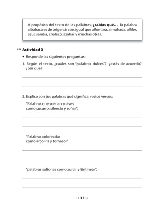 A propósito del texto de las palabras, ¿sabías qué… la palabra
albahaca es de origen árabe, igual que alfombra, almohada, alfiler,
azul, sandía, chaleco, azahar y muchas otras.

Actividad 3
• Responde las siguientes preguntas:
1. Según el texto, ¿cuáles son “palabras dulces”?, ¿estás de acuerdo?,
¿por qué?

2. Explica con tus palabras qué significan estos versos:
“Palabras que suenan suaves
como susurro, silencio y soñar”.

“Palabras coloreadas
como arco iris y tornasol”.

“palabras saltonas como zurcir y tintinear”.

15

 
