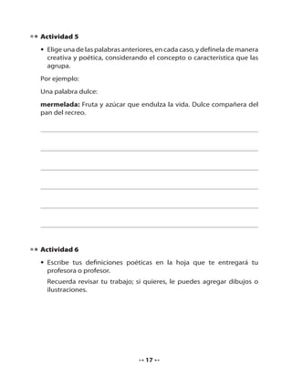 Actividad 5
• Elige una de las palabras anteriores, en cada caso, y defínela de manera
creativa y poética, considerando el concepto o característica que las
agrupa.
Por ejemplo:
Una palabra dulce:
mermelada: Fruta y azúcar que endulza la vida. Dulce compañera del
pan del recreo.

Actividad 6
• Escribe tus definiciones poéticas en la hoja que te entregará tu
profesora o profesor.
Recuerda revisar tu trabajo; si quieres, le puedes agregar dibujos o
ilustraciones.

17

 
