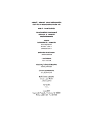 Asesoría a la Escuela para la Implementación
Curricular en Lenguaje y Matemática, LEM
Nivel de Educación Básica
División de Educación General
Ministerio de Educación
República de Chile
Autores:
Universidad de Concepción
Beatriz Figueroa S.
Mariana Aillon N.
Gloria Sanzana V.
Ministerio de Educación:
Claudio Fuentes B.
Colaboradora:
Alicia Salinas A.
Revisión y Corrección de Estilo
Josefina Muñoz V.
Coordinación Editorial
Claudio Muñoz P.
Ilustraciones y Diseño:
Miguel Angel Marfán
Antonia Gómez
Impresión:
xxxxx.
Marzo 2006
Registro de Propiedad Intelectual Nº 153.304
Teléfono: 3904754 – Fax 3810009

 