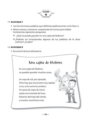 CLASE

4
Actividad 1
• Lee las hermosas palabras que definiste poéticamente en la Clase 3.
• Ahora vamos a conversar, respetando los turnos para hablar.
Contesta las siguientes preguntas:

* ¿Qué se puede guardar en una cajita de fósforos?
ser incorporadas algunas de tus palabras
* ¿Podrían ¿Cuáles?
anterior?
Actividad 2
• Escucha la lectura del poema.

Una cajita de fósforos
En una cajita de fósforos
se pueden guardar muchas cosas.
Un rayo de sol, por ejemplo.
(Pero hay que encerrarlo muy rápido,
si no, se lo come la sombra.)
Un poco de copo de nieve,
quizá una moneda de luna,
botones del traje del viento,
y mucho, muchísimo más.

18

de la clase

 