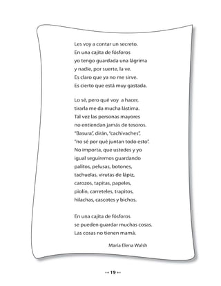 Les voy a contar un secreto.
En una cajita de fósforos
yo tengo guardada una lágrima
y nadie, por suerte, la ve.
Es claro que ya no me sirve.
Es cierto que está muy gastada.
Lo sé, pero qué voy a hacer,
tirarla me da mucha lástima.
Tal vez las personas mayores
no entiendan jamás de tesoros.
“Basura”, dirán, “cachivaches”,
“no sé por qué juntan todo esto”.
No importa, que ustedes y yo
igual seguiremos guardando
palitos, pelusas, botones,
tachuelas, virutas de lápiz,
carozos, tapitas, papeles,
piolín, carreteles, trapitos,
hilachas, cascotes y bichos.
En una cajita de fósforos
se pueden guardar muchas cosas.
Las cosas no tienen mamá.
María Elena Walsh

19

 